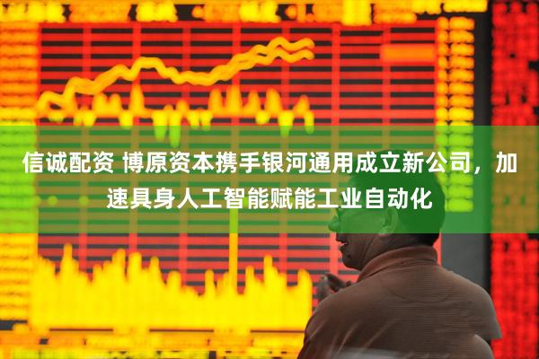 信诚配资 博原资本携手银河通用成立新公司，加速具身人工智能赋能工业自动化