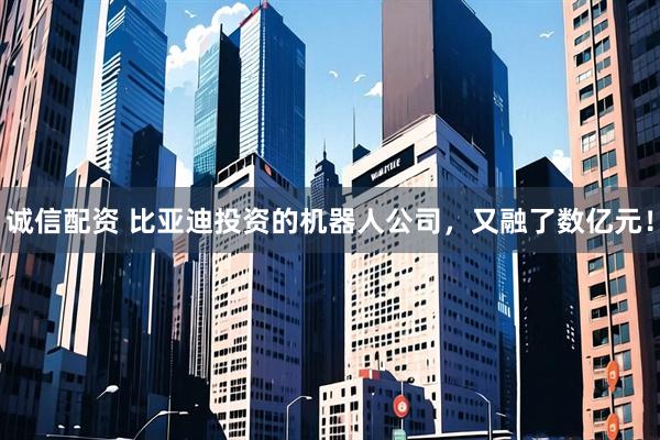 诚信配资 比亚迪投资的机器人公司，又融了数亿元！
