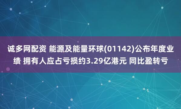 诚多网配资 能源及能量环球(01142)公布年度业绩 拥有人应占亏损约3.29亿港元 同比盈转亏
