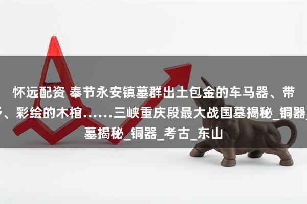 怀远配资 奉节永安镇墓群出土包金的车马器、带血槽的铜矛、彩绘的木棺……三峡重庆段最大战国墓揭秘_铜器_考古_东山