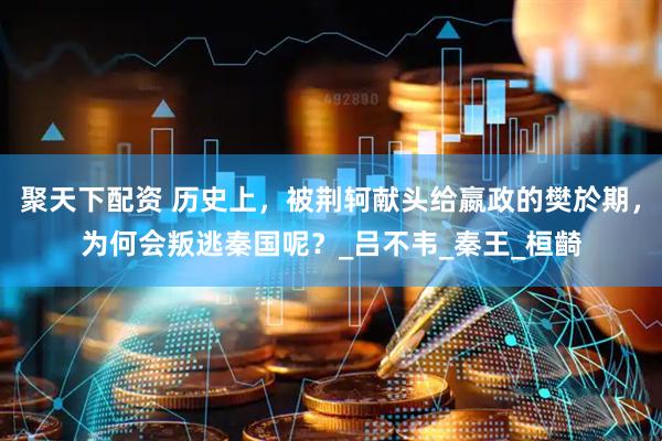 聚天下配资 历史上，被荆轲献头给嬴政的樊於期，为何会叛逃秦国呢？_吕不韦_秦王_桓齮