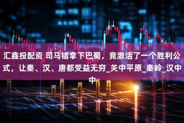 汇鑫投配资 司马错拿下巴蜀，竟激活了一个胜利公式，让秦、汉、唐都受益无穷_关中平原_秦岭_汉中