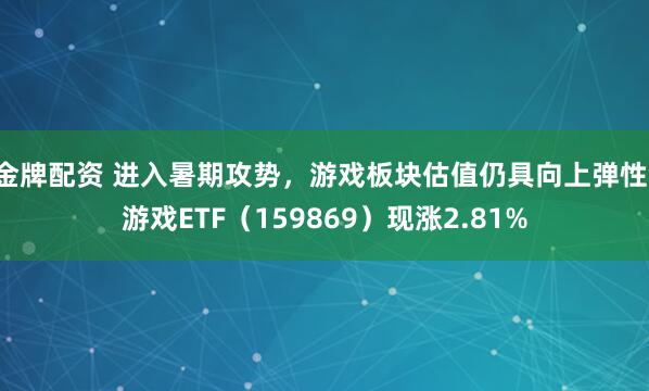 金牌配资 进入暑期攻势，游戏板块估值仍具向上弹性，游戏ETF（159869）现涨2.81%