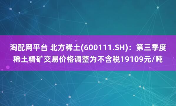 淘配网平台 北方稀土(600111.SH)：第三季度稀土精矿交易价格调整为不含税19109元/吨