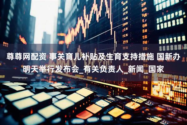 尊尊网配资 事关育儿补贴及生育支持措施 国新办明天举行发布会_有关负责人_新闻_国家