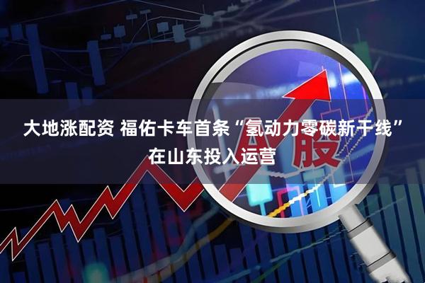 大地涨配资 福佑卡车首条“氢动力零碳新干线”在山东投入运营
