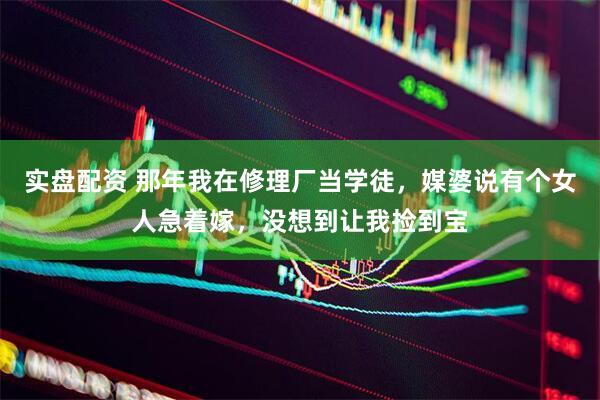 实盘配资 那年我在修理厂当学徒，媒婆说有个女人急着嫁，没想到让我捡到宝