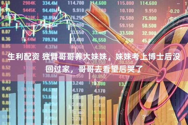 生利配资 独臂哥哥养大妹妹，妹妹考上博士后没回过家，哥哥去看望后哭了