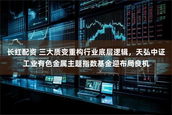 长红配资 三大质变重构行业底层逻辑，天弘中证工业有色金属主题指数基金迎布局良机