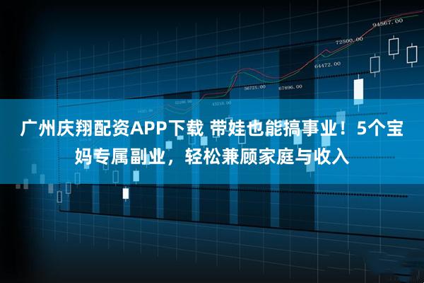 广州庆翔配资APP下载 带娃也能搞事业！5个宝妈专属副业，轻松兼顾家庭与收入