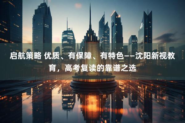 启航策略 优质、有保障、有特色——沈阳新视教育，高考复读的靠谱之选