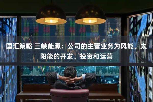 国汇策略 三峡能源：公司的主营业务为风能、太阳能的开发、投资和运营