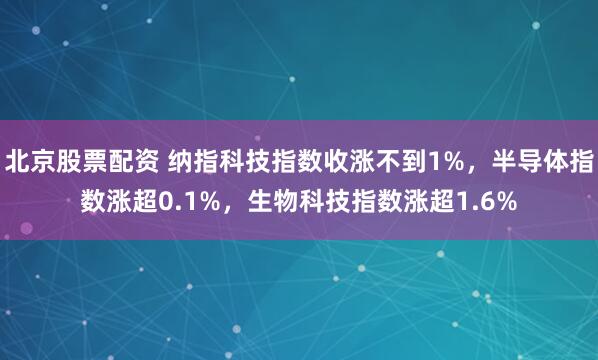 北京股票配资 纳指科技指数收涨不到1%，半导体指数涨超0.1%，生物科技指数涨超1.6%