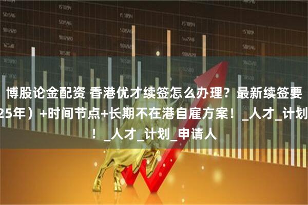 博股论金配资 香港优才续签怎么办理？最新续签要求（2025年）+时间节点+长期不在港自雇方案！_人才_计划_申请人