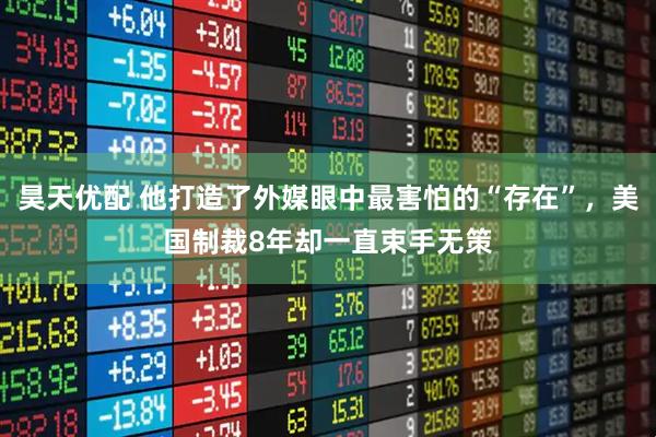 昊天优配 他打造了外媒眼中最害怕的“存在”，美国制裁8年却一直束手无策