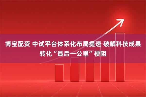 博宝配资 中试平台体系化布局提速 破解科技成果转化“最后一公里”梗阻
