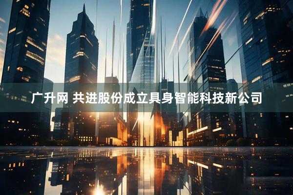 广升网 共进股份成立具身智能科技新公司
