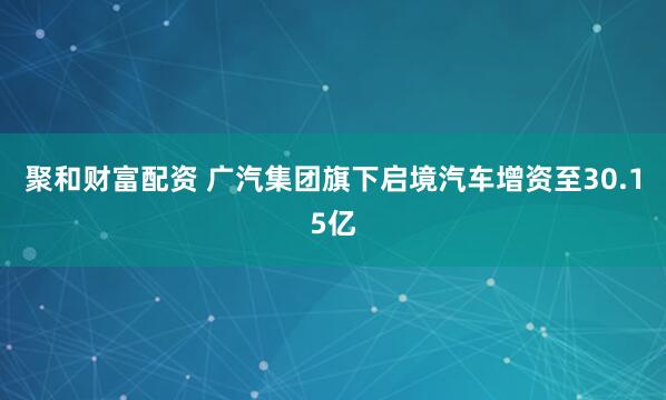 聚和财富配资 广汽集团旗下启境汽车增资至30.15亿